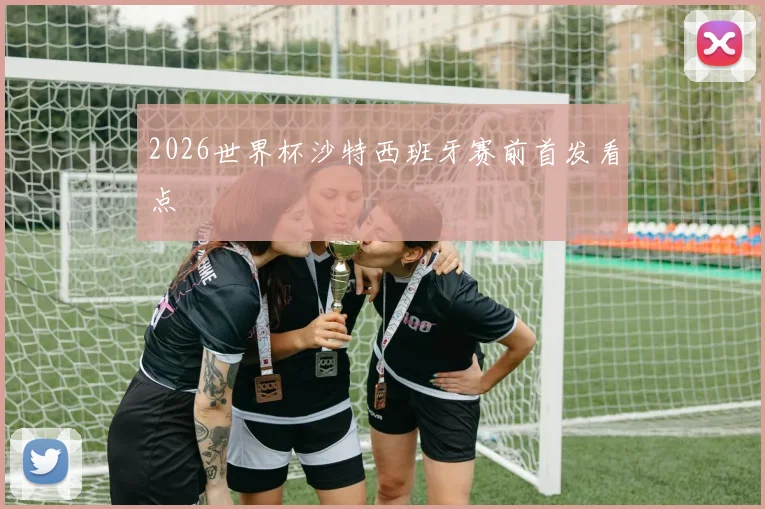 2026世界杯沙特西班牙赛前首发看点