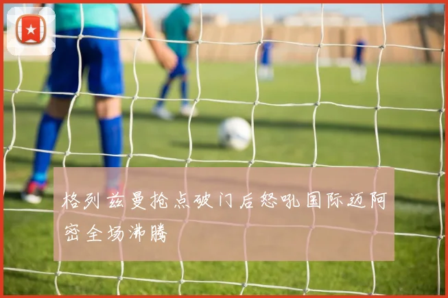 格列兹曼抢点破门后怒吼国际迈阿密全场沸腾