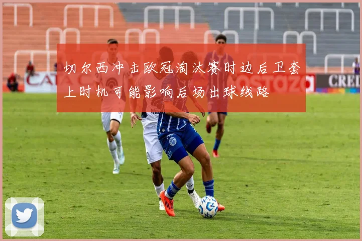 切尔西冲击欧冠淘汰赛时边后卫套上时机可能影响后场出球线路