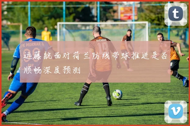 远藤航面对荷兰防线带球推进是否顺畅深度预测