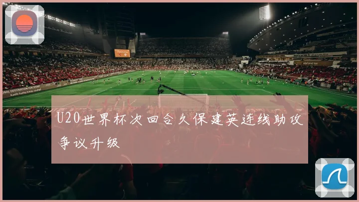 U20世界杯次回合久保建英连线助攻争议升级