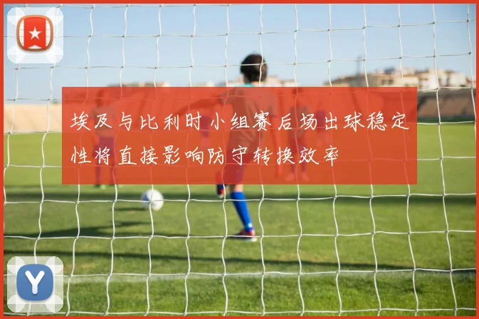埃及与比利时小组赛后场出球稳定性将直接影响防守转换效率
