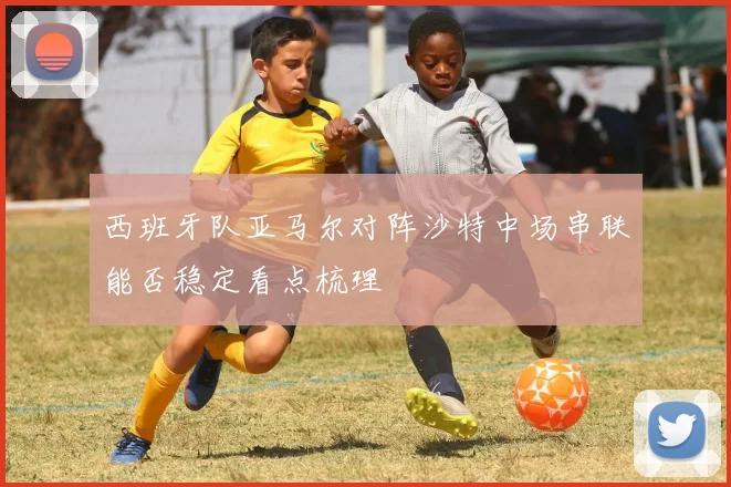 西班牙队亚马尔对阵沙特中场串联能否稳定看点梳理