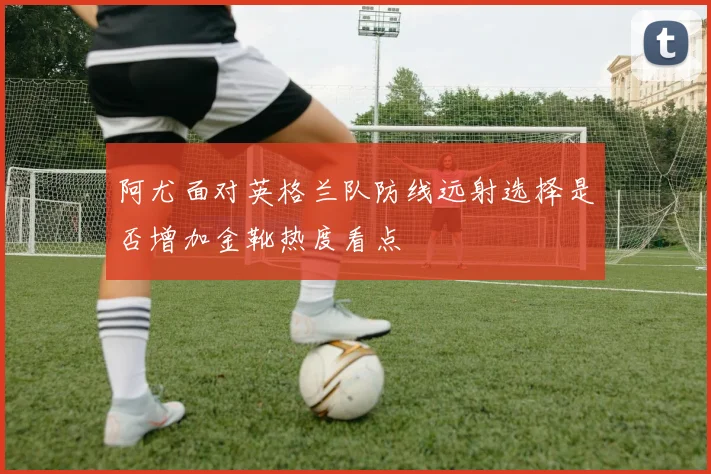 阿尤面对英格兰队防线远射选择是否增加金靴热度看点