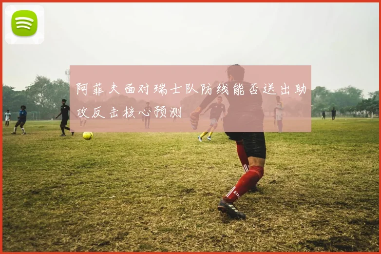 阿菲夫面对瑞士队防线能否送出助攻反击核心预测