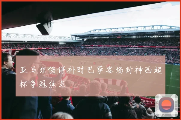 亚马尔伤停补时巴萨客场封神西超杯争冠焦点