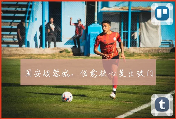 国安战蓉城,伤愈核心复出破门