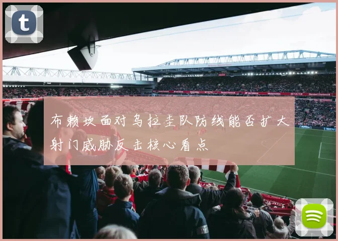 布赖坎面对乌拉圭队防线能否扩大射门威胁反击核心看点