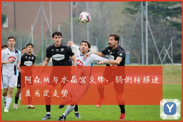 阿森纳与水晶宫交锋，弱侧转移速度或定走势