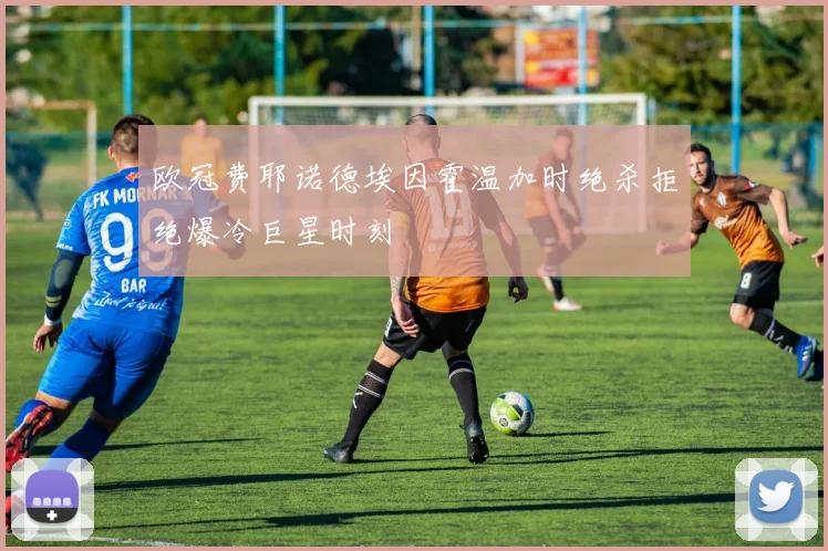欧冠费耶诺德埃因霍温加时绝杀拒绝爆冷巨星时刻