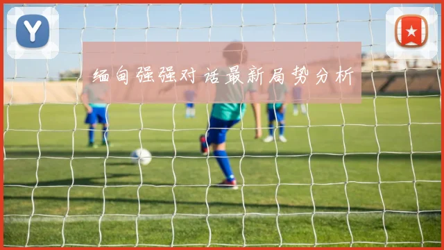 缅甸强强对话最新局势分析
