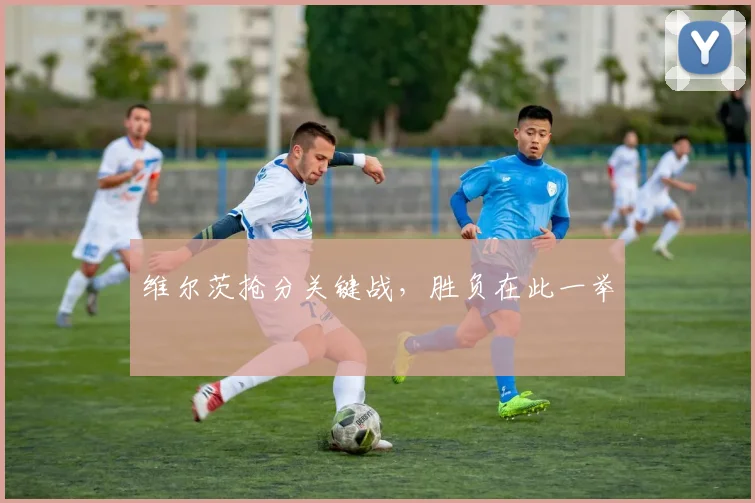 维尔茨抢分关键战，胜负在此一举