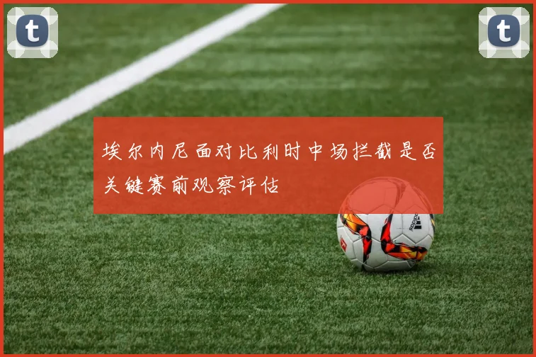 埃尔内尼面对比利时中场拦截是否关键赛前观察评估