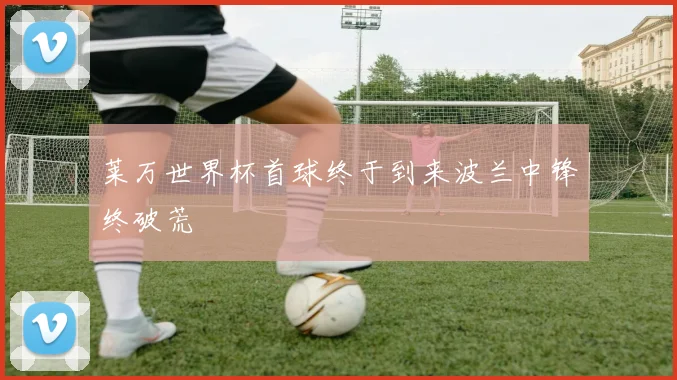 莱万世界杯首球终于到来波兰中锋终破荒
