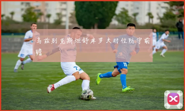 乌兹别克斯坦舒库罗夫对位防守前瞻