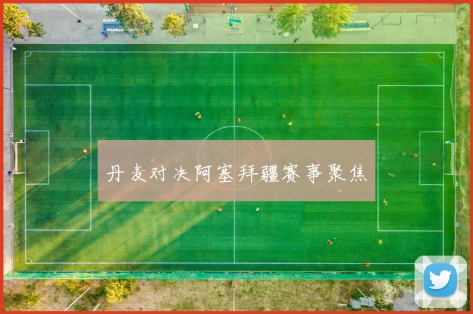 丹麦对决阿塞拜疆赛事聚焦