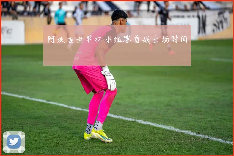 阿坎吉世界杯小组赛首战出场时间