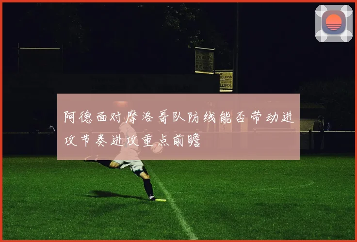 阿德面对摩洛哥队防线能否带动进攻节奏进攻重点前瞻