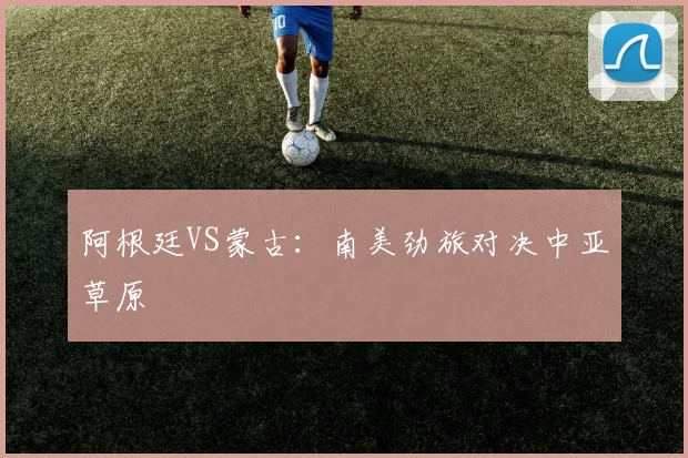 阿根廷VS蒙古：南美劲旅对决中亚草原