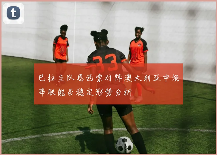 巴拉圭队恩西索对阵澳大利亚中场串联能否稳定形势分析