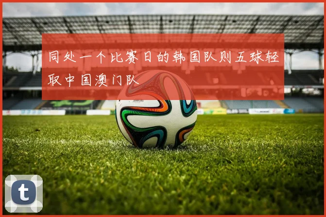 同处一个比赛日的韩国队则五球轻取中国澳门队