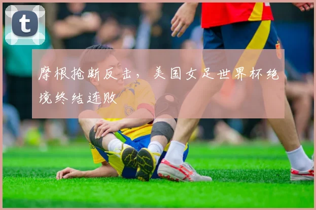 摩根抢断反击,美国女足世界杯绝境终结连败