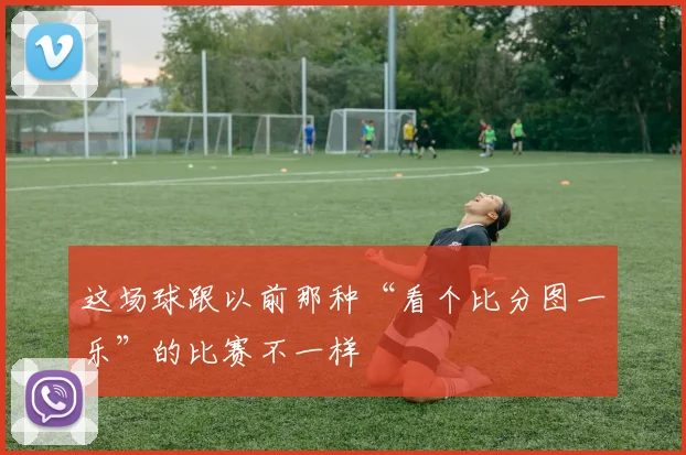 这场球跟以前那种“看个比分图一乐”的比赛不一样