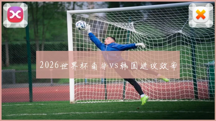 2026世界杯南非vs韩国进攻效率
