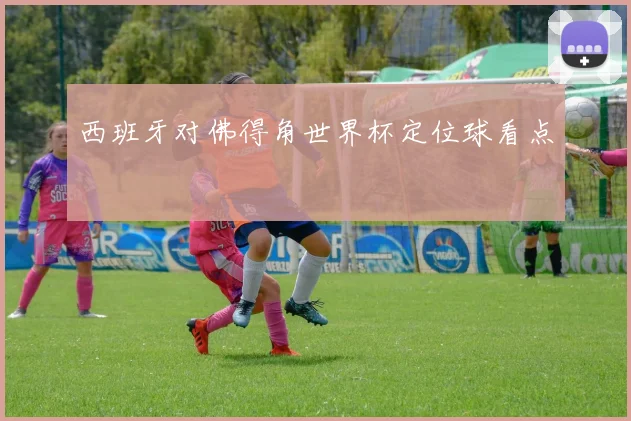 西班牙对佛得角世界杯定位球看点