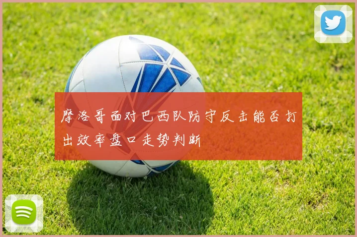 摩洛哥面对巴西队防守反击能否打出效率盘口走势判断
