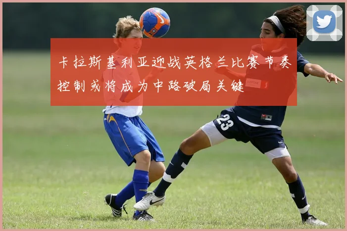 卡拉斯基利亚迎战英格兰比赛节奏控制或将成为中路破局关键