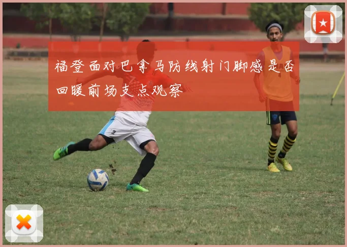 福登面对巴拿马防线射门脚感是否回暖前场支点观察
