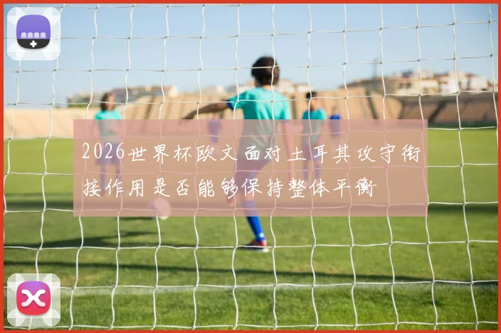 2026世界杯欧文面对土耳其攻守衔接作用是否能够保持整体平衡