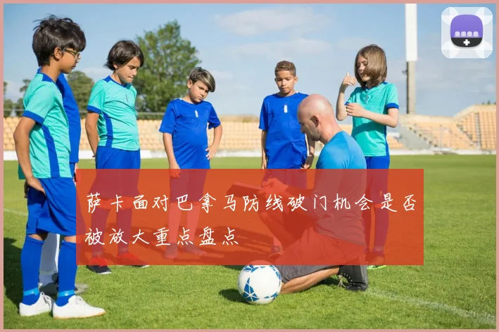 萨卡面对巴拿马防线破门机会是否被放大重点盘点