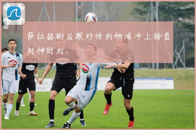 萨拉赫脚后跟妙传利物浦冲上榜首封神时刻