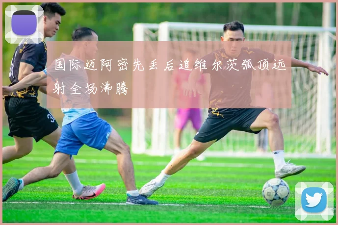 国际迈阿密先丢后追维尔茨弧顶远射全场沸腾
