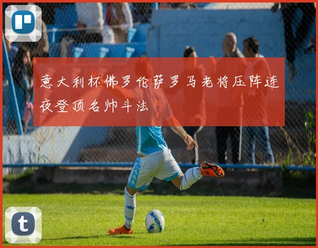 意大利杯佛罗伦萨罗马老将压阵连夜登顶名帅斗法