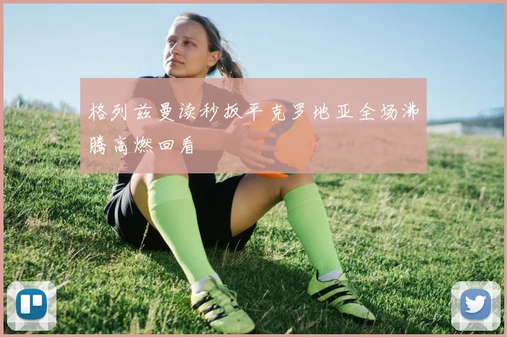 格列兹曼读秒扳平克罗地亚全场沸腾高燃回看