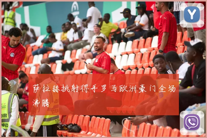 萨拉赫挑射得手罗马欧洲豪门全场沸腾