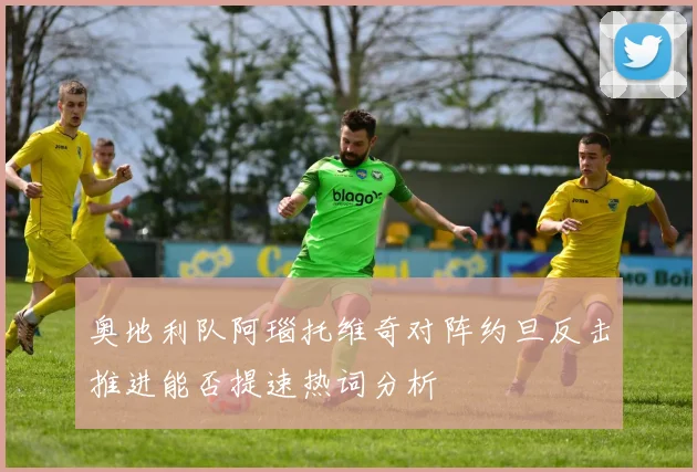 奥地利队阿瑙托维奇对阵约旦反击推进能否提速热词分析