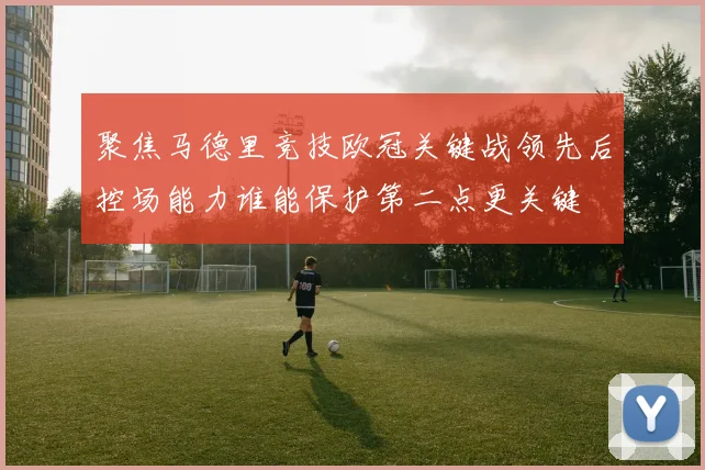 聚焦马德里竞技欧冠关键战领先后控场能力谁能保护第二点更关键