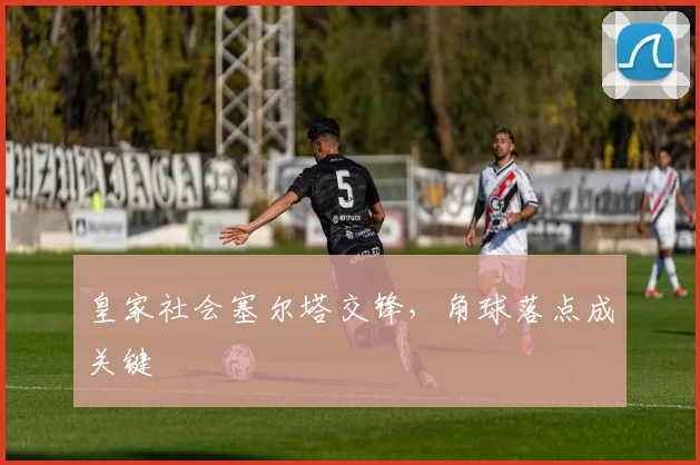 皇家社会塞尔塔交锋,角球落点成关键