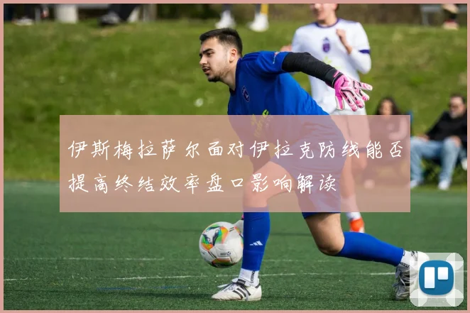 伊斯梅拉萨尔面对伊拉克防线能否提高终结效率盘口影响解读