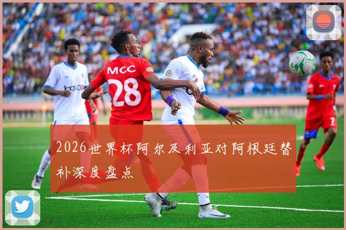 2026世界杯阿尔及利亚对阿根廷替补深度盘点