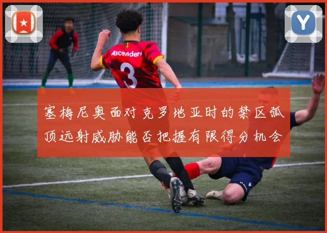 塞梅尼奥面对克罗地亚时的禁区弧顶远射威胁能否把握有限得分机会