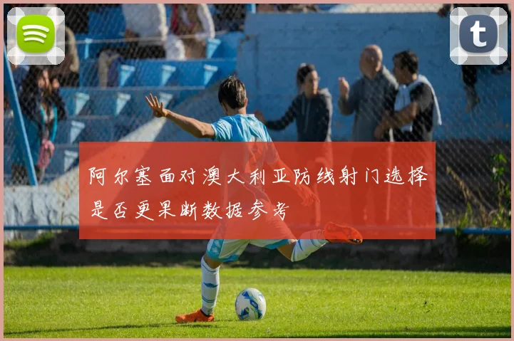 阿尔塞面对澳大利亚防线射门选择是否更果断数据参考