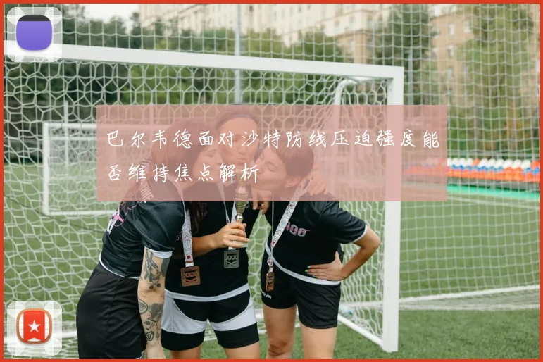 巴尔韦德面对沙特防线压迫强度能否维持焦点解析