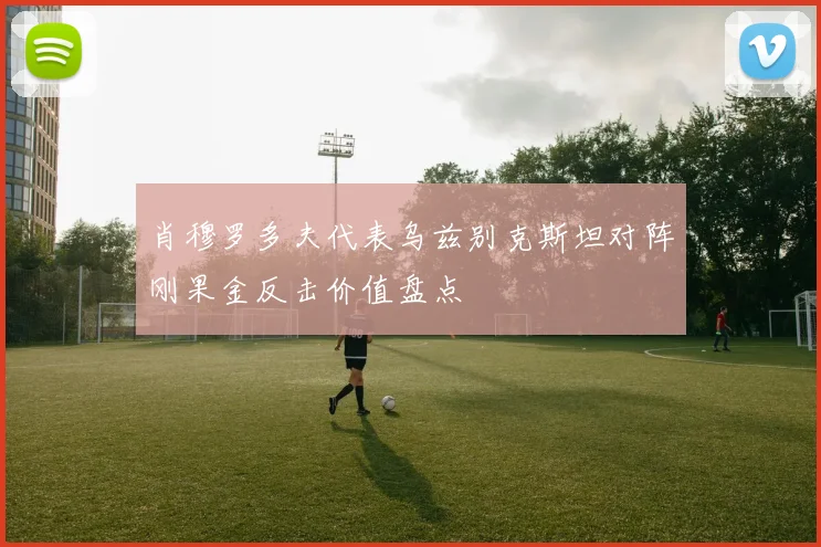肖穆罗多夫代表乌兹别克斯坦对阵刚果金反击价值盘点