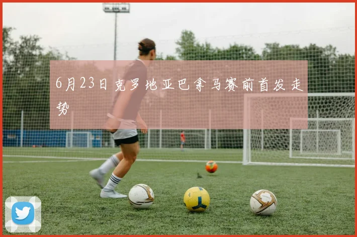 6月23日克罗地亚巴拿马赛前首发走势