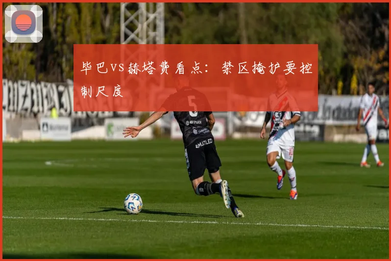 毕巴vs赫塔费看点：禁区掩护要控制尺度